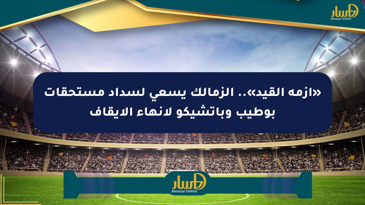 «أزمة القيد».. الزمالك يسعى لسداد مستحقات بوطيب وباتشيكو لإنهاء الإيقاف